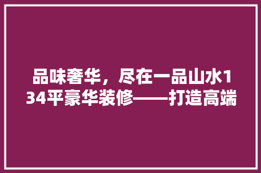 品味奢华，尽在一品山水134平豪华装修——打造高端品质生活典范