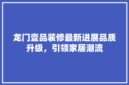 龙门壹品装修最新进展品质升级，引领家居潮流