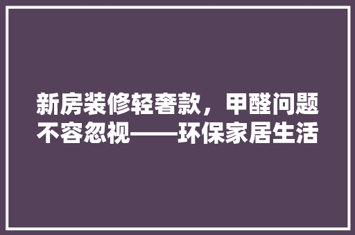 新房装修轻奢款，甲醛问题不容忽视——环保家居生活