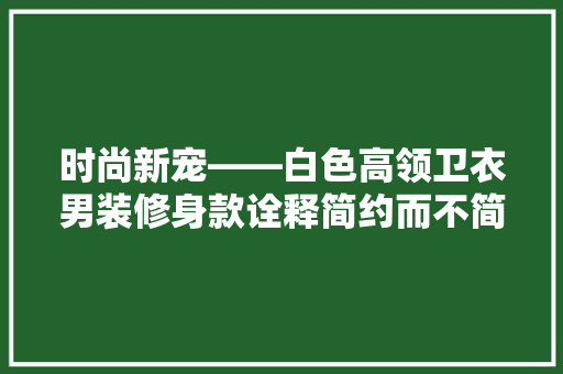 时尚新宠——白色高领卫衣男装修身款诠释简约而不简单的生活方式 知识问答