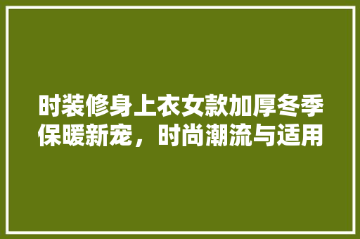 时装修身上衣女款加厚冬季保暖新宠，时尚潮流与适用的完美融合
