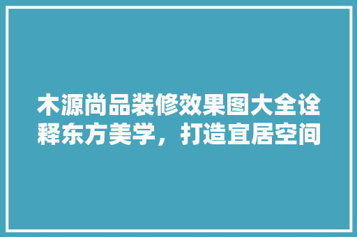木源尚品装修效果图大全诠释东方美学，打造宜居空间 知识问答