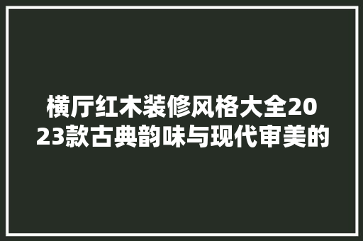 横厅红木装修风格大全2023款古典韵味与现代审美的完美融合