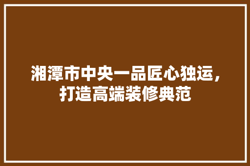 湘潭市中央一品匠心独运，打造高端装修典范