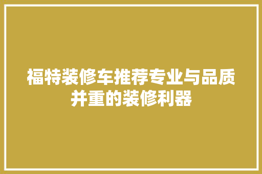 福特装修车推荐专业与品质并重的装修利器