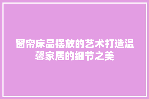 窗帘床品摆放的艺术打造温馨家居的细节之美