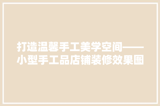 打造温馨手工美学空间——小型手工品店铺装修效果图赏析