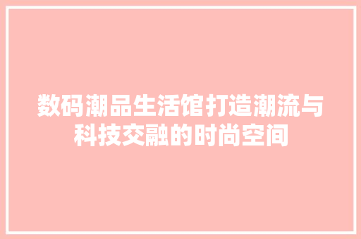 数码潮品生活馆打造潮流与科技交融的时尚空间 生态建筑设计