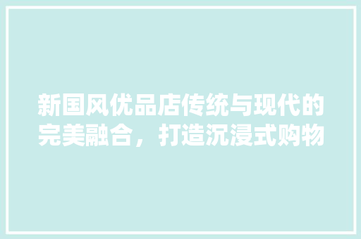 新国风优品店传统与现代的完美融合，打造沉浸式购物体验