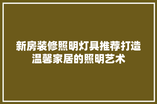 新房装修照明灯具推荐打造温馨家居的照明艺术
