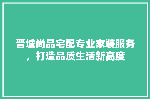 晋城尚品宅配专业家装服务，打造品质生活新高度