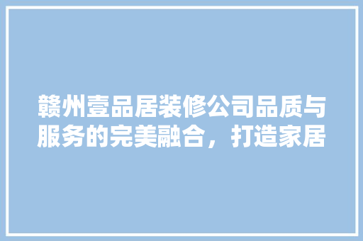 赣州壹品居装修公司品质与服务的完美融合，打造家居装修新标杆