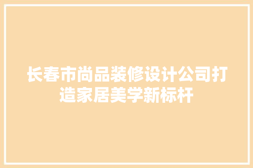 长春市尚品装修设计公司打造家居美学新标杆