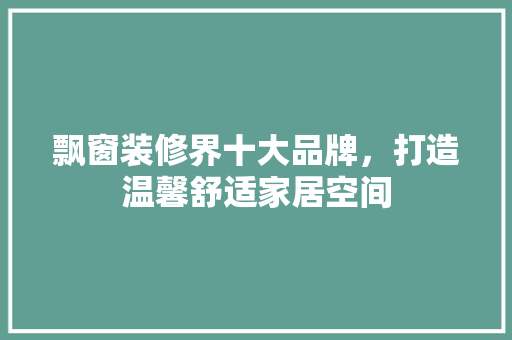飘窗装修界十大品牌，打造温馨舒适家居空间