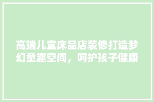 高端儿童床品店装修打造梦幻童趣空间，呵护孩子健康成长