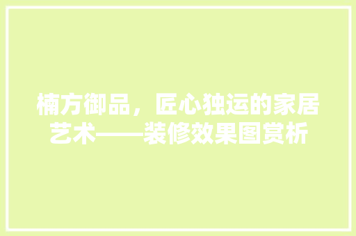 楠方御品，匠心独运的家居艺术——装修效果图赏析