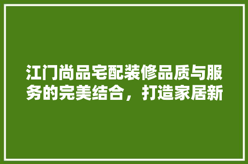 江门尚品宅配装修品质与服务的完美结合，打造家居新境界