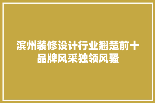 滨州装修设计行业翘楚前十品牌风采独领风骚