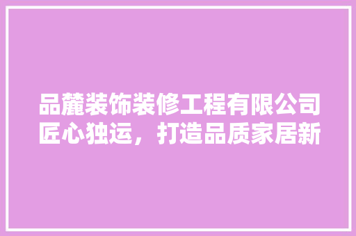 品麓装饰装修工程有限公司匠心独运，打造品质家居新标杆