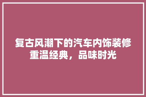 复古风潮下的汽车内饰装修重温经典，品味时光