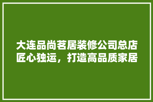 大连品尚茗居装修公司总店匠心独运，打造高品质家居生活