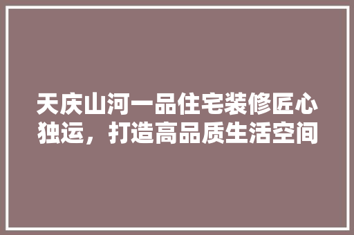 天庆山河一品住宅装修匠心独运，打造高品质生活空间