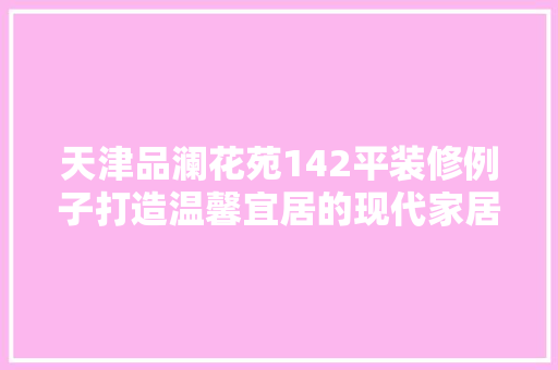 天津品澜花苑142平装修例子打造温馨宜居的现代家居典范 生态建筑设计