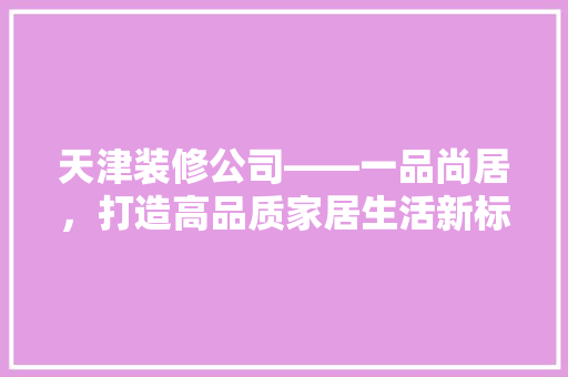 天津装修公司——一品尚居，打造高品质家居生活新标杆