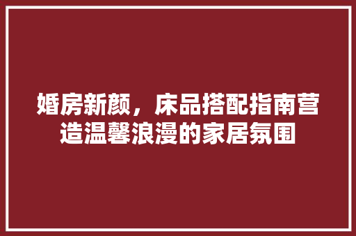 婚房新颜，床品搭配指南营造温馨浪漫的家居氛围