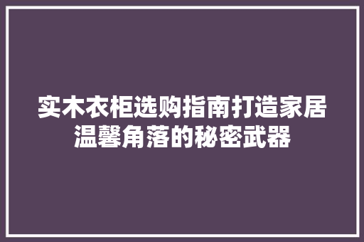 实木衣柜选购指南打造家居温馨角落的秘密武器