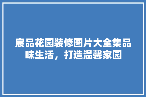 宸品花园装修图片大全集品味生活，打造温馨家园 住宅建筑设计