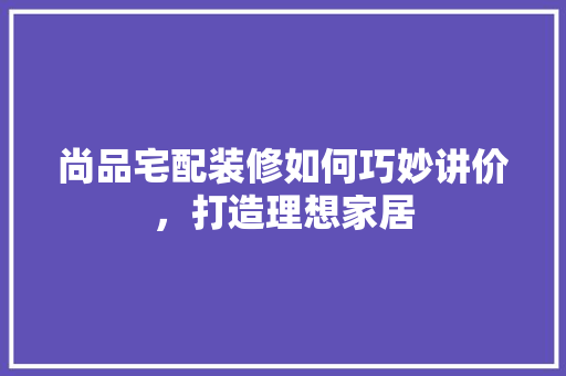 尚品宅配装修如何巧妙讲价，打造理想家居