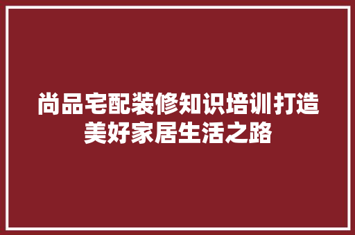 尚品宅配装修知识培训打造美好家居生活之路