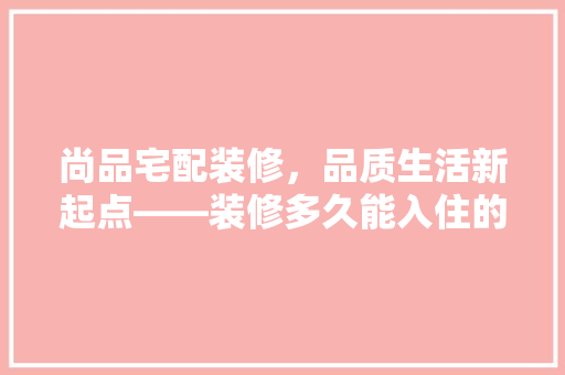 尚品宅配装修，品质生活新起点——装修多久能入住的秘密