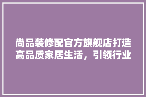 尚品装修配官方旗舰店打造高品质家居生活，引领行业新风尚