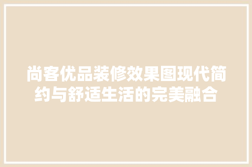 尚客优品装修效果图现代简约与舒适生活的完美融合 新型材料