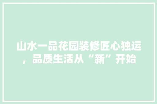 山水一品花园装修匠心独运，品质生活从“新”开始