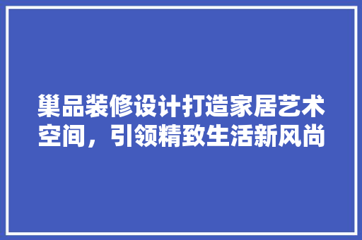 巢品装修设计打造家居艺术空间，引领精致生活新风尚