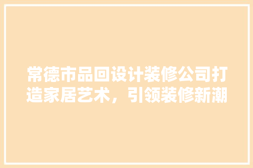 常德市品回设计装修公司打造家居艺术，引领装修新潮流 施工技术