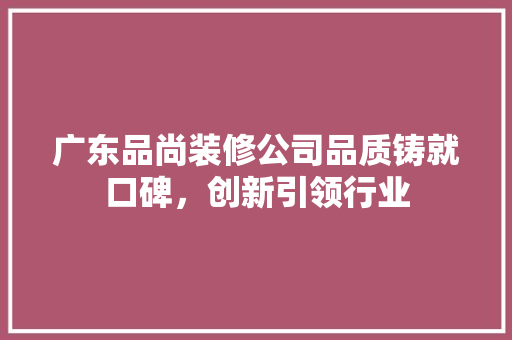 广东品尚装修公司品质铸就口碑，创新引领行业