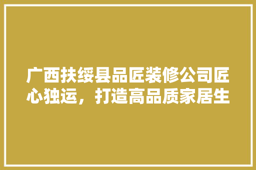 广西扶绥县品匠装修公司匠心独运，打造高品质家居生活
