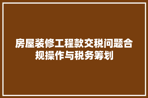 房屋装修工程款交税问题合规操作与税务筹划