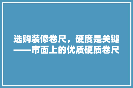选购装修卷尺，硬度是关键——市面上的优质硬质卷尺
