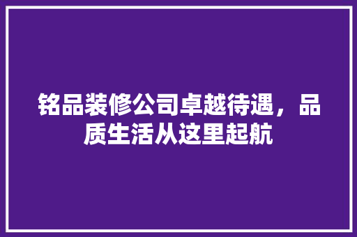 铭品装修公司卓越待遇，品质生活从这里起航
