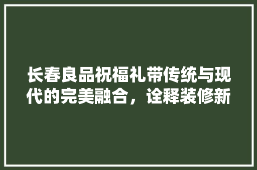 长春良品祝福礼带传统与现代的完美融合，诠释装修新风尚