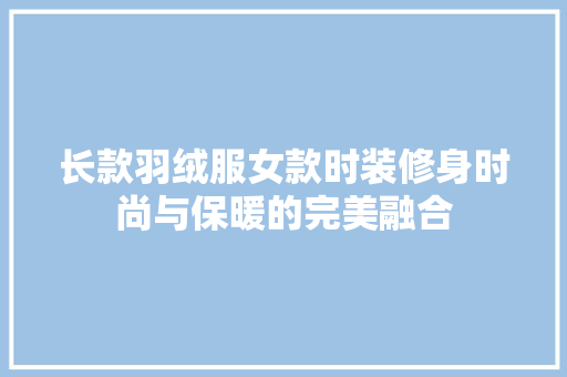 长款羽绒服女款时装修身时尚与保暖的完美融合