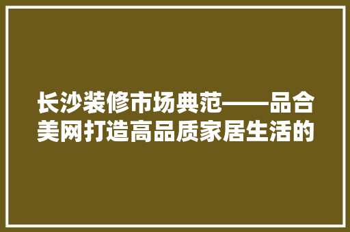 长沙装修市场典范——品合美网打造高品质家居生活的领航者