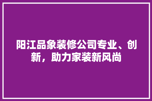 阳江品象装修公司专业、创新，助力家装新风尚