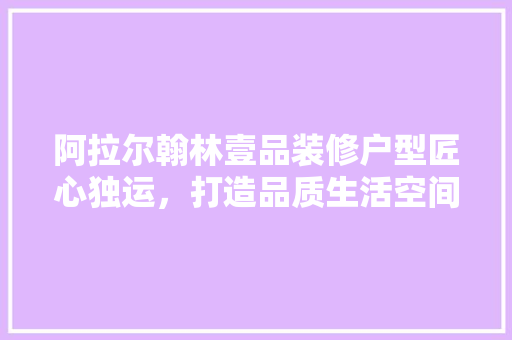 阿拉尔翰林壹品装修户型匠心独运，打造品质生活空间