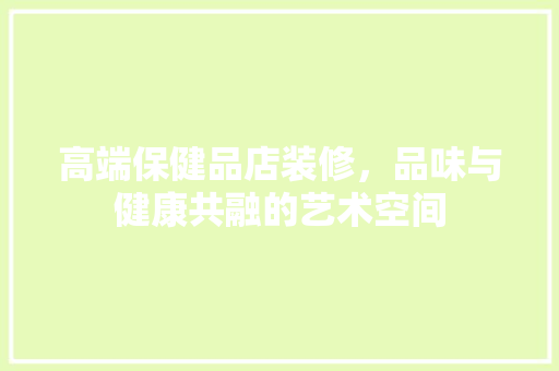 高端保健品店装修，品味与健康共融的艺术空间